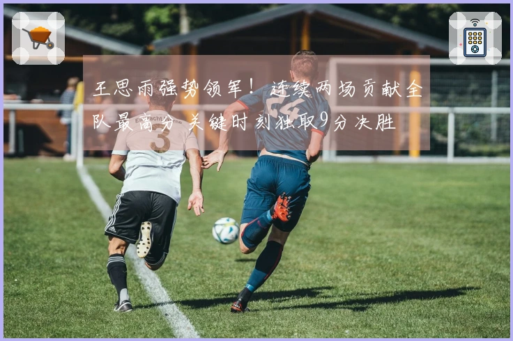 王思雨强势领军！连续两场贡献全队最高分 关键时刻独取9分决胜