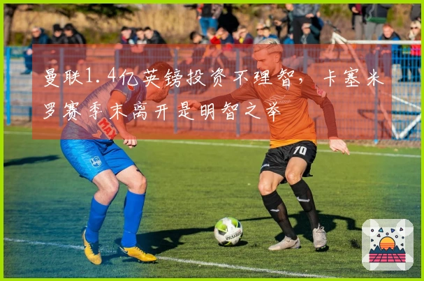 曼联1.4亿英镑投资不理智，卡塞米罗赛季末离开是明智之举