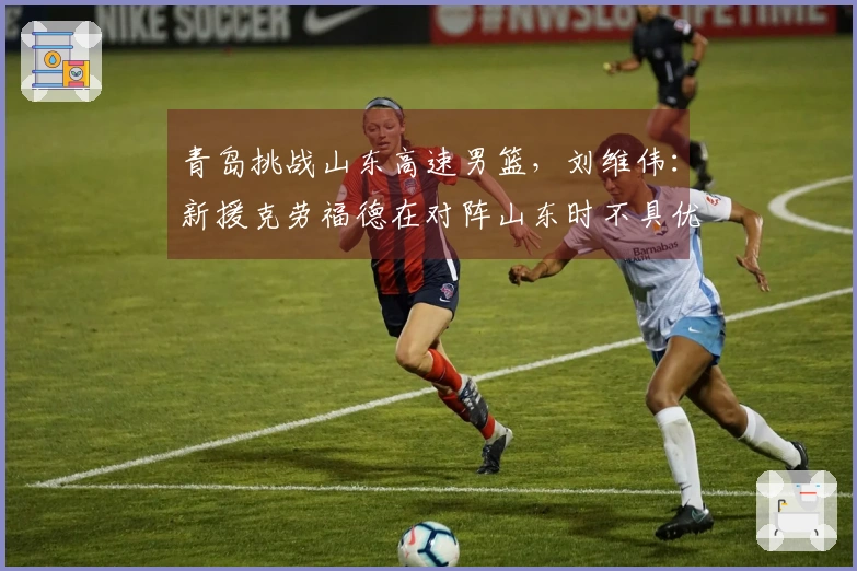 青岛挑战山东高速男篮，刘维伟：新援克劳福德在对阵山东时不具优势