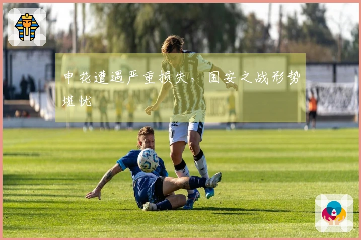 申花遭遇严重损失，国安之战形势堪忧