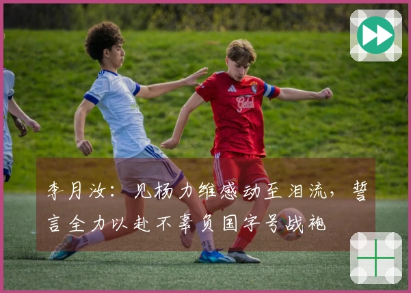 李月汝：见杨力维感动至泪流，誓言全力以赴不辜负国字号战袍