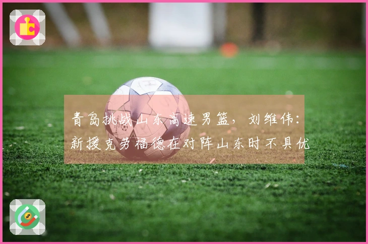 青岛挑战山东高速男篮，刘维伟：新援克劳福德在对阵山东时不具优势