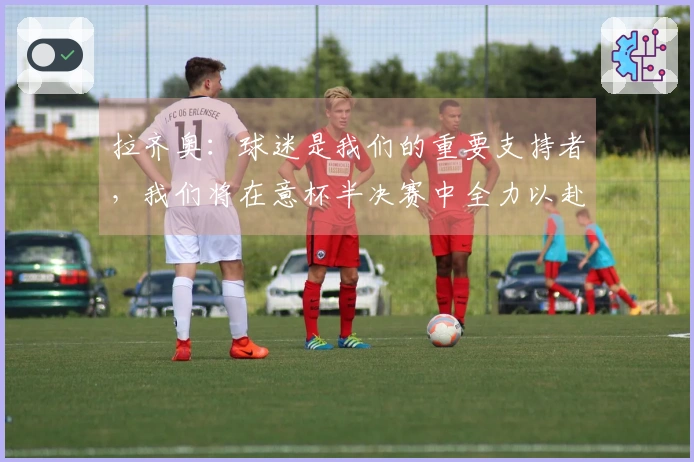 拉齐奥：球迷是我们的重要支持者，我们将在意杯半决赛中全力以赴